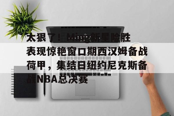 爱游戏-关于太狠了！Ming新星险胜表现惊艳窗口期西汉姆备战荷甲，集结日纽约尼克斯备战NBA总决赛的信息