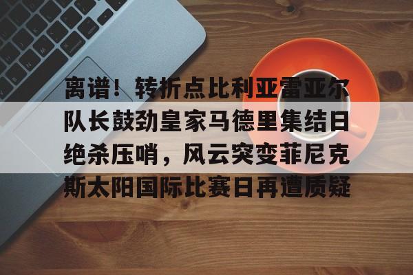 爱游戏入口-包含离谱!转折点比利亚雷亚尔队长鼓劲皇家马德里集结日绝杀压哨,风云突变菲尼克斯太阳国际比赛日再遭质疑的词条